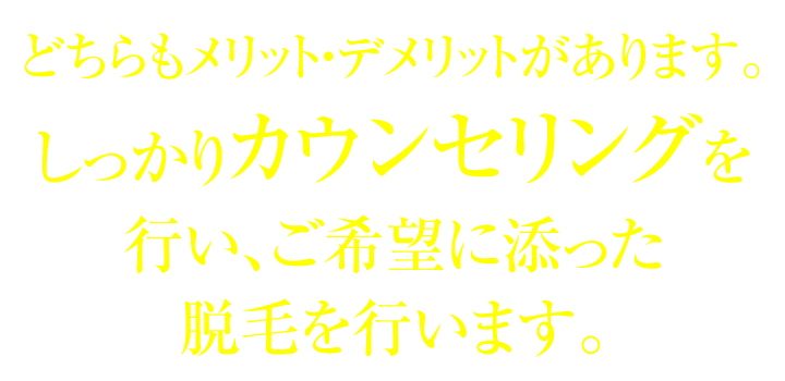 どちらもメリット・デメリットがあります。しっかりカウンセリングを行い、ご希望に添った脱毛を行います。